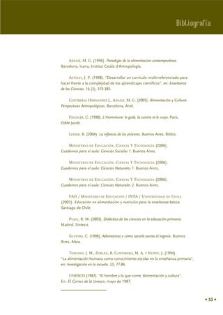 Bibliografía



    ARNÁIZ, M. G. (1996). Paradojas de la alimentación contemporánea.
Barcelona, Icaria, Institut Catalá d'Antropología.

     ASTOLFI, J. P. (1998). “Desarrollar un currículo multirreferenciado para
hacer frente a la complejidad de los aprendizajes científicos”, en: Enseñanza
de las Ciencias. 16 (3), 375-385.

     CONTRERAS HERNÁNDEZ J., ARNÁIZ, M. G. (2005). Alimentación y Cultura.
Perspectivas Antropológicas. Barcelona, Ariel.

     FISCHLER, C. (1990). L'Homnivore: le goût, la cuisine et le corps. París,
Odile Jacob.

     LESSER, R. (2004). La infancia de los próceres. Buenos Aires, Biblos.

    MINISTERIO DE EDUCACIÓN, CIENCIA Y TECNOLOGÍA (2006).
Cuadernos para el aula: Ciencias Sociales 1. Buenos Aires.

    MINISTERIO DE EDUCACIÓN, CIENCIA Y TECNOLOGÍA (2006).
Cuadernos para el aula: Ciencias Naturales 1. Buenos Aires.

    MINISTERIO DE EDUCACIÓN, CIENCIA Y TECNOLOGÍA (2006).
Cuadernos para el aula: Ciencias Naturales 2. Buenos Aires.

    FAO / MINISTERIO DE EDUCACIÓN / INTA / UNIVERSISDAD DE CHILE
(2003). Educación en alimentación y nutrición para la enseñanza básica.
Santiago de Chile.

   PUJOL, R. M. (2003). Didáctica de las ciencias en la educación primaria.
Madrid, Síntesis.

     SILVEYRA, C. (1998). Adivinanzas o cómo sacarle punta al ingenio. Buenos
Aires, Altea.

     TOSCANO, J. M., PORLÁN, R. CANTARERO, M. A. Y NÚÑEZ, J. (1994).
“La alimentación humana como conocimiento escolar en la enseñanza primaria”,
en: Investigación en la escuela. 23, 77-86.

     UNESCO (1987). “El hombre y lo que come. Alimentación y cultura”.
En: El Correo de la Unesco, mayo de 1987.



                                                                                     • 53 •
 