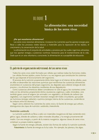 BLOQUE 1
                                           La alimentación: una necesidad
                                           básica de los seres vivos

     ¿Por qué necesitamos alimentarnos?
     Los seres vivos necesitan alimentarse, incorporar los nutrientes que les aportan energía para
llevar a cabo los procesos vitales básicos y materiales para la reparación de los tejidos, el
crecimiento y la conservación de la salud.
     La alimentación es el conjunto de actividades y procesos por los cuales ingerimos alimentos
que nos aportan energía y sustancias nutritivas necesarias para el mantenimiento de la vida.
Dado que es un acto voluntario y consciente, la alimentación es susceptible de educación.




El patrón de organización nutricional de los seres vivos
   Todos los seres vivos están formados por células que realizan todas las funciones vitales.
   Las células forman tejidos y estos forman a su vez órganos que constituirán los sistemas
de los que depende el funcionamiento del organismo.
   El proceso de la nutrición propiamente dicho tiene lugar en el interior de las células, pues
en ellas se desarrollan las reacciones químicas que transforman las sustancias alimenticias
(nutrientes) en sustancias del propio organismo, las degradan para obtener energía de este
proceso, y se eliminan los desechos resultantes de esa degradación.
   Como sustancias alimenticias deben considerarse no solo el agua y los nutrientes conte-
nidos en los alimentos propiamente dichos (sustancias orgánicas y sales minerales), sino
también gases como el oxígeno (en animales y en vegetales) y el dióxido de carbono (en
vegetales). Los organismos también necesitan energía del medio circundante, que puede
ser luminosa (energía radiante) o química (energía interna de las sustancias, contenida en
los enlaces entre los átomos).
   Según cómo obtienen los nutrientes los seres vivos y la fuente de energía que utilicen,
distinguimos dos tipos de nutrición: autótrofa y heterótrofa.

Nutrición autótrofa
   La nutrición autótrofa se lleva a cabo con materiales inorgánicos de bajo contenido ener-
gético: agua, dióxido de carbono y sales minerales disueltas, y la energía proveniente del
medio. Con esa energía y a partir de la materia inorgánica, algunas clases de seres vivos
sintetizan su propia materia orgánica.
   Según la fuente de energía utilizada, existen dos formas de realizar la nutrición autótrofa.
     Fotosíntesis: la fuente de energía es la luz solar. Por ejemplo, las plantas y las algas.

                                                                                                     • 55 •
 