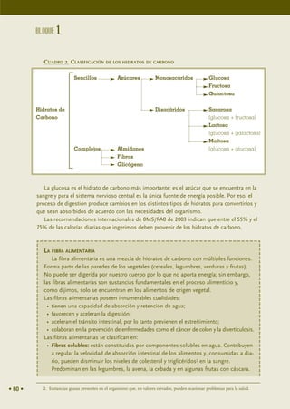 BLOQUE 1


            CUADRO 2. CLASIFICACIÓN DE LOS HIDRATOS DE CARBONO

                           Sencillos               Azúcares             Monosacáridos                 Glucosa
                                                                                                      Fructosa
                                                                                                      Galactosa


         Hidratos de                                                    Disacáridos                   Sacarosa
         Carbono                                                                                      (glucosa + fructosa)
                                                                                                      Lactosa
                                                                                                      (glucosa + galactosa)
                                                                                                      Maltosa
                           Complejos               Almidones                                          (glucosa + glucosa)
                                                   Fibras
                                                   Glicógeno



            La glucosa es el hidrato de carbono más importante: es el azúcar que se encuentra en la
         sangre y para el sistema nervioso central es la única fuente de energía posible. Por eso, el
         proceso de digestión produce cambios en los distintos tipos de hidratos para convertirlos y
         que sean absorbidos de acuerdo con las necesidades del organismo.
            Las recomendaciones internacionales de 0MS/FA0 de 2003 indican que entre el 55% y el
         75% de las calorías diarias que ingerimos deben provenir de los hidratos de carbono.



            LA FIBRA ALIMENTARIA
                La fibra alimentaria es una mezcla de hidratos de carbono con múltiples funciones.
            Forma parte de las paredes de los vegetales (cereales, legumbres, verduras y frutas).
            No puede ser digerida por nuestro cuerpo por lo que no aporta energía; sin embargo,
            las fibras alimentarias son sustancias fundamentales en el proceso alimenticio y,
            como dijimos, solo se encuentran en los alimentos de origen vegetal.
            Las fibras alimentarias poseen innumerables cualidades:
              • tienen una capacidad de absorción y retención de agua;
              • favorecen y aceleran la digestión;
              • aceleran el tránsito intestinal, por lo tanto previenen el estreñimiento;
              • colaboran en la prevención de enfermedades como el cáncer de colon y la diverticulosis.
            Las fibras alimentarias se clasifican en:
              • Fibras solubles: están constituidas por componentes solubles en agua. Contribuyen
                a regular la velocidad de absorción intestinal de los alimentos y, consumidas a dia-
                rio, pueden disminuir los niveles de colesterol y triglicéridos2 en la sangre.
                Predominan en las legumbres, la avena, la cebada y en algunas frutas con cáscara.


• 60 •     2. Sustancias grasas presentes en el organismo que, en valores elevados, pueden ocasionar problemas para la salud.
 