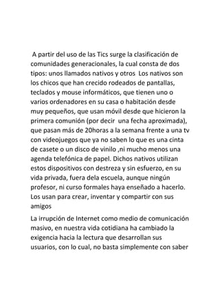 A partir del uso de las Tics surge la clasificación de
comunidades generacionales, la cual consta de dos
tipos: unos llamados nativos y otros Los nativos son
los chicos que han crecido rodeados de pantallas,
teclados y mouse informáticos, que tienen uno o
varios ordenadores en su casa o habitación desde
muy pequeños, que usan móvil desde que hicieron la
primera comunión (por decir una fecha aproximada),
que pasan más de 20horas a la semana frente a una tv
con videojuegos que ya no saben lo que es una cinta
de casete o un disco de vinilo ,ni mucho menos una
agenda telefónica de papel. Dichos nativos utilizan
estos dispositivos con destreza y sin esfuerzo, en su
vida privada, fuera dela escuela, aunque ningún
profesor, ni curso formales haya enseñado a hacerlo.
Los usan para crear, inventar y compartir con sus
amigos
La irrupción de Internet como medio de comunicación
masivo, en nuestra vida cotidiana ha cambiado la
exigencia hacia la lectura que desarrollan sus
usuarios, con lo cual, no basta simplemente con saber
 