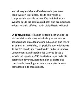 leer, sino que dicha acción desarrolle procesos
cognitivos en los sujetos, desde el nivel de la
comprensión hasta la evaluación, invitándonos a
avanzar desde las políticas públicas que promocionan
y desarrollan la alfabetización digital hacia lo literal.
En conclusión:Las TICs han llegado a ser uno de los
pilares básicos de la sociedad y hoy es necesario
proporcionar al ciudadano una educación que tenga
en cuenta esta realidad, las posibilidades educativas
de las TIC han de ser consideradas en tres aspectos:
Conocimiento, Aplicación y los Valores éticos y
morales el uso de las TIC. Lo cierto es que cada día
estamos innovando, pero también es cierto que
cuestión de tecnología estamos muy atrasados a
comparación de otros países.
 