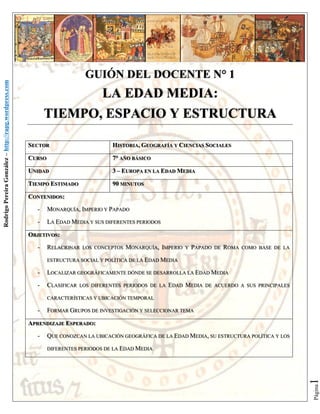 LA EDAD MEDIA:
TIEMPO, ESPACIO Y ESTRUCTURA
SECTOR

HISTORIA, GEOGRAFÍA Y CIENCIAS SOCIALES

CURSO

7° AÑO BÁSICO

UNIDAD

3 – EUROPA EN LA EDAD MEDIA

TIEMPO ESTIMADO

90 MINUTOS

CONTENIDOS:
-

MONARQUÍA, IMPERIO Y PAPADO

-

LA EDAD MEDIA Y SUS DIFERENTES PERIODOS

OBJETIVOS:
-

RELACIONAR

LOS CONCEPTOS

MONARQUÍA, IMPERIO

Y

PAPADO

DE

ROMA

COMO BASE DE LA

ESTRUCTURA SOCIAL Y POLÍTICA DE LA EDAD MEDIA

-

LOCALIZAR GEOGRÁFICAMENTE DÓNDE SE DESARROLLA LA EDAD MEDIA

-

CLASIFICAR

LOS DIFERENTES PERIODOS DE LA

EDAD MEDIA

DE ACUERDO A SUS PRINCIPALES

CARACTERÍSTICAS Y UBICACIÓN TEMPORAL

-

FORMAR GRUPOS DE INVESTIGACIÓN Y SELECCIONAR TEMA

APRENDIZAJE ESPERADO:
QUE CONOZCAN LA UBICACIÓN GEOGRÁFICA DE LA EDAD MEDIA, SU ESTRUCTURA POLÍTICA Y LOS
DIFERENTES PERIODOS DE LA EDAD MEDIA

1

-

Página

Rodrigo Pereira González – http://rapg.wordpress.com

GUIÓN DEL DOCENTE N° 1

 