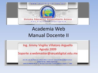Academia Web
       Manual Docente II
   Ing. Jimmy Virgilio Villatoro Arguello
               Agosto 2009
Soporte a: webmaster@seuatdigital.edu.mx
 