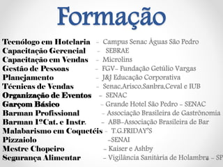 Formação
Tecnólogo em Hotelaria - Campus Senac Águas São Pedro
Capacitação Gerencial - SEBRAE
Capacitação em Vendas - Microlins
Gestão de Pessoas - FGV- Fundação Getúlio Vargas
Planejamento - J&J Educação Corporativa
Técnicas de Vendas - Senac,Arisco,Sanbra,Ceval e IUB
Organização de Eventos - SENAC
Garçom Básico - Grande Hotel São Pedro - SENAC
Barman Profissional - Associação Brasileira de Gastrônomia
Barman 1ºCat. e Instr. - ABB-Associação Brasileira de Bar
Malabarismo em Coquetéis - T.G.FRIDAY’S
Pizzaiolo -SENAI
Mestre Chopeiro - Kaiser e Ashby
Segurança Alimentar - Vigilância Sanitária de Holambra - SP
 
