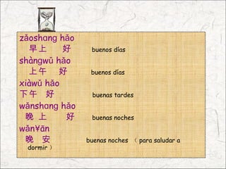 zǎoshɑnɡ hǎo
  早上      好     buenos días
shànɡwǔ hǎo
  上午 好          buenos días
xiàwǔ hǎo
下午 好            buenas tardes
wǎnshɑnɡ hǎo
 晚 上      好     buenas noches
wǎn´ān
 晚 安           buenas noches （ para saludar a
 dormir ）
 