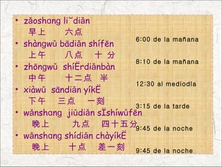 • zǎoshɑnɡ liùdiǎn
   早上       六点
                            6:00 de la mañana
• shànɡwǔ bādiǎn shífēn
   上午       八点 十 分
                            8:10 de la mañana
• zhōnɡwǔ shíèrdiǎnbàn
   中午       十二点 半
                            12:30 al mediodía
• xiàwǔ sāndiǎn yíkè
   下午 三点 一刻                 3:15 de la tarde
• wǎnshɑnɡ jiǔdiǎn sìshíwǔfēn
    晚上        九点 四十五分       9:45 de la noche
• wǎnshɑnɡ shídiǎn chàyíkè
    晚上       十点 差一刻 9:45 de la noche
 