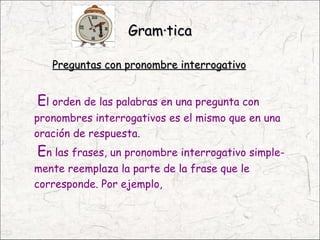 Gramática

   Preguntas con pronombre interrogativo


El orden de las palabras en una pregunta con
pronombres interrogativos es el mismo que en una
oración de respuesta.
En las frases, un pronombre interrogativo simple-
mente reemplaza la parte de la frase que le
corresponde. Por ejemplo,
 