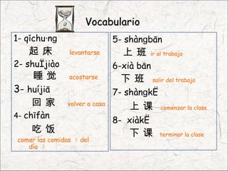 Vocabulario
1- qǐchuánɡ                     5- shànɡbān
   起床           levantarse        上班       ir al trabajo
2- shuìjiào                     6-xià bān
    睡觉          acostarse        下班         salir del trabajo
3- huíjiā                       7- shànɡkè
    回家          volver a casa
                                   上课          comenzar la clase
4- chīfàn
                                8- xiàkè
    吃饭                             下课         terminar la clase
comer las comidas （ del
   día ）
 