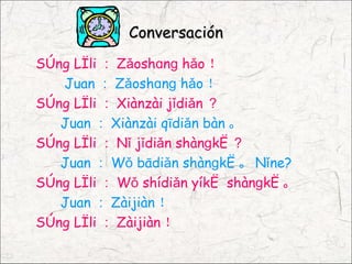 Conversación
Sòng Lìli ： Zǎoshɑnɡ hǎo ！
   Juan ： Zǎoshɑnɡ hǎo ！
Sòng Lìli ： Xiànzài jǐdiǎn ？
   Juan ： Xiànzài qīdiǎn bàn 。
Sòng Lìli ： Nǐ jǐdiǎn shànɡkè ？
   Juan ： Wǒ bādiǎn shànɡkè 。 Nǐne?
Sòng Lìli ： Wǒ shídiǎn yíkè shànɡkè 。
   Juan ： Zàijiàn ！
Sòng Lìli ： Zàijiàn ！
 