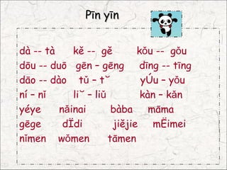 Pīn yīn


dà -- tà    kě -- gě         kǒu -- gǒu
dōu -- duō gēn – gēng         dīng -- tīng
dāo -- dào tǔ – tù            yòu – yǒu
ní – nǐ     liù – liǔ         kàn – kǎn
yéye     nǎinai        bàba     māma
gēge      dìdi         jiějie    mèimei
nǐmen wǒmen           tāmen
 