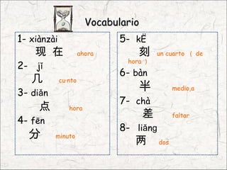 Vocabulario
1- xiànzài                    5- kè
    现 在               ahora        刻      un cuarto （ de
                                hora ）
2- jǐ
                              6- bàn
   几         cuánto

3- diǎn
                                   半            medio,a

                              7- chà
     点          hora
                                      差         faltar
4- fēn
                              8- liǎnɡ
  分       minuto
                                  两       dos
 