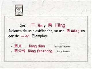 Dos:   二 èr y 两 liǎnɡ
  Delante de un clasificador, se usa 两 liǎ n ɡ en
lugar de 二 èr. Ejemplos:

   - 两点   liǎnɡ diǎn          las dos horas
   - 两分钟 liǎnɡ fēnzhōnɡ       dos minutos
 