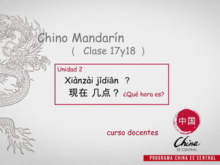 Chino Mandarín
      （ Clase 17y18 ）
   Unidad 2
     Xiànzài jǐdiǎn ？
      现在 几点？ ¿Qué hora es?


               curso docentes


                                1
 