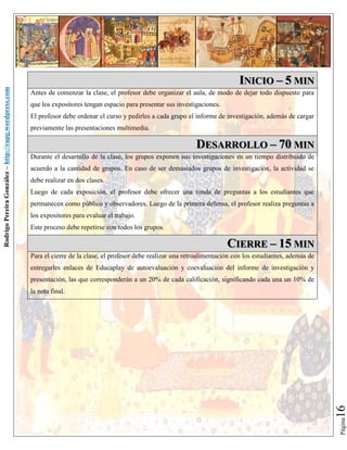 Antes de comenzar la clase, el profesor debe organizar el aula, de modo de dejar todo dispuesto para
que los expositores tengan espacio para presentar sus investigaciones.
El profesor debe ordenar el curso y pedirles a cada grupo el informe de investigación, además de cargar
previamente las presentaciones multimedia.

DESARROLLO – 70 MIN
Durante el desarrollo de la clase, los grupos exponen sus investigaciones en un tiempo distribuido de
acuerdo a la cantidad de grupos. En caso de ser demasiados grupos de investigación, la actividad se
debe realizar en dos clases.
Luego de cada exposición, el profesor debe ofrecer una ronda de preguntas a los estudiantes que
permanecen como público y observadores. Luego de la primera defensa, el profesor realiza preguntas a
los expositores para evaluar el trabajo.
Este proceso debe repetirse con todos los grupos.

CIERRE – 15 MIN
Para el cierre de la clase, el profesor debe realizar una retroalimentación con los estudiantes, además de
entregarles enlaces de Educaplay de autoevaluación y coevaluación del informe de investigación y
presentación, las que corresponderán a un 20% de cada calificación, significando cada una un 10% de

16

la nota final.

Página

Rodrigo Pereira González – http://rapg.wordpress.com

INICIO – 5 MIN

 