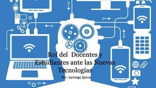 Rol del Docentes y
Estudiantes ante las Nuevas
Tecnologías
Por: Santiago Quiroz
 