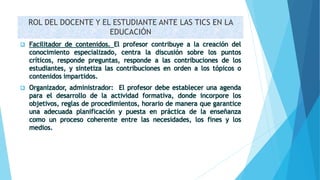 ROL DEL DOCENTE Y EL ESTUDIANTE ANTE LAS TICS EN LA
EDUCACIÓN
 Facilitador de contenidos. El profesor contribuye a la creación del
conocimiento especializado, centra la discusión sobre los puntos
críticos, responde preguntas, responde a las contribuciones de los
estudiantes, y sintetiza las contribuciones en orden a los tópicos o
contenidos impartidos.
 Organizador, administrador: El profesor debe establecer una agenda
para el desarrollo de la actividad formativa, donde incorpore los
objetivos, reglas de procedimientos, horario de manera que garantice
una adecuada planificación y puesta en práctica de la enseñanza
como un proceso coherente entre las necesidades, los fines y los
medios.
 
