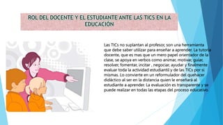 ROL DEL DOCENTE Y EL ESTUDIANTE ANTE LAS TICS EN LA
EDUCACIÓN
Las TICs no suplantan al profesor, son una herramienta
que debe saber utilizar para enseñar a aprender. La tutoría
docente, que es mas que un mero papel orientador de la
clase, se apoya en verbos como animar, motivar, guiar,
resolver, fomentar, incitar , negociar, ayudar y finalmente
evaluar toda la actividad estudiantil y de las TICs por si
mismas. Lo convierte en un reformulador del quehacer
didáctico al ser en la distancia quien le enseñará al
estudiante a aprender. La evaluación es transparente y se
puede realizar en todas las etapas del proceso educativo.
 