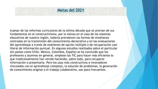 Metas del 2021
A pesar de las reformas curriculares de la última década que se precian de sus
fundamentos en el constructivismo, por lo menos en el caso de los sistemas
educativos de nuestra región, todavía prevalecen las formas de enseñanza
centradas en la transmisión del conocimiento declarativo y en las evaluaciones
del aprendizaje a través de exámenes de opción múltiple o de recuperación casi
literal de información puntual. En algunos estudios realizados sobre el particular
(en países como Chile, México, Colombia, España) se ha concluido que los
profesores y alumnos en general, emplean las TIC para hacer más eficiente lo
que tradicionalmente han venido haciendo, sobre todo, para recuperar
información o presentarla. Pero los usos más constructivos e innovadores
vinculados con el aprendizaje complejo, la solución de problemas, la generación
de conocimiento original o el trabajo colaborativo, son poco frecuentes.
 