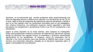 Metas del 2021
Asimismo, se ha encontrado que muchos profesores están experimentando una
falta de seguridad técnica y didáctica en relación a la introducción de las TIC en
el aula, dada la falta de programas de habilitación docente apropiados y debido a
que no se han logrado crear las condiciones favorables para su uso pedagógico.
Con relativa frecuencia, los profesores muestran menor seguridad y una baja
percepción de competencia o autoeficacia frente a las TIC en comparación a sus
estudiantes.
Lograr lo antes expuesto no es tarea sencilla, pero tampoco es inasequible.
Existe afortunadamente evidencia suficiente de experiencias educativas exitosas
donde los docentes han logrado innovar la enseñanza y promover aprendizajes
significativos en sus estudiantes. Al respecto, cierro mi comentario con la
mención a los cinco atributos clave que plantea la UNESCO para llevar a buen
término una innovación educativa, basados en la literatura reportada sobre el
papel y necesidades de los profesores:
 