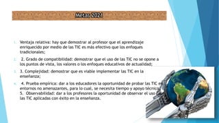 Metas 2021
1. Ventaja relativa: hay que demostrar al profesor que el aprendizaje
enriquecido por medio de las TIC es más efectivo que los enfoques
tradicionales;
2. 2. Grado de compatibilidad: demostrar que el uso de las TIC no se opone a
los puntos de vista, los valores o los enfoques educativos de actualidad;
3. 3. Complejidad: demostrar que es viable implementar las TIC en la
enseñanza;
4. 4. Prueba empírica: dar a los educadores la oportunidad de probar las TIC en
entornos no amenazantes, para lo cual, se necesita tiempo y apoyo técnico.
5. Observabilidad: dar a los profesores la oportunidad de observar el uso de
las TIC aplicadas con éxito en la enseñanza.
 