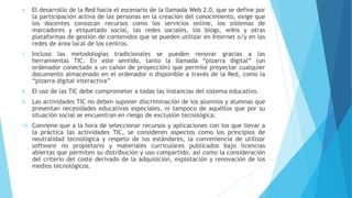 6. El desarrollo de la Red hacia el escenario de la llamada Web 2.0, que se define por
la participación activa de las personas en la creación del conocimiento, exige que
los docentes conozcan recursos como los servicios online, los sistemas de
marcadores y etiquetado social, las redes sociales, los blogs, wikis y otras
plataformas de gestión de contenidos que se pueden utilizar en Internet o/y en las
redes de área local de los centros.
7. Incluso las metodologías tradicionales se pueden renovar gracias a las
herramientas TIC. En este sentido, tanto la llamada “pizarra digital” (un
ordenador conectado a un cañón de proyección) que permite proyectar cualquier
documento almacenado en el ordenador o disponible a través de la Red, como la
“pizarra digital interactiva”
8. El uso de las TIC debe comprometer a todas las instancias del sistema educativo.
9. Las actividades TIC no deben suponer discriminación de los alumnos y alumnas que
presentan necesidades educativas especiales, ni tampoco de aquéllos que por su
situación social se encuentran en riesgo de exclusión tecnológica.
10. Conviene que a la hora de seleccionar recursos y aplicaciones con los que llevar a
la práctica las actividades TIC, se consideren aspectos como los principios de
neutralidad tecnológica y respeto de los estándares, la conveniencia de utilizar
software no propietario y materiales curriculares publicados bajo licencias
abiertas que permiten su distribución y uso compartido, así como la consideración
del criterio del coste derivado de la adquisición, explotación y renovación de los
medios tecnológicos.
 