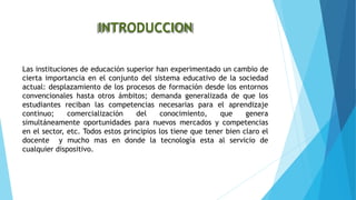 INTRODUCCION
Las instituciones de educación superior han experimentado un cambio de
cierta importancia en el conjunto del sistema educativo de la sociedad
actual: desplazamiento de los procesos de formación desde los entornos
convencionales hasta otros ámbitos; demanda generalizada de que los
estudiantes reciban las competencias necesarias para el aprendizaje
continuo; comercialización del conocimiento, que genera
simultáneamente oportunidades para nuevos mercados y competencias
en el sector, etc. Todos estos principios los tiene que tener bien claro el
docente y mucho mas en donde la tecnología esta al servicio de
cualquier dispositivo.
 