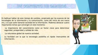 UN CONTEXTO DE CAMBIOS
Es habitual hablar de este tiempo de cambios, propiciado por los avances de las
tecnologías de la información y la comunicación, como del inicio de una nueva
era, a la que suele llamarse sociedad de la información. Podemos destacar cuatro
importantes temas que convergen en este momento:
 La importancia del conocimiento como un factor clave para determinar
seguridad, prosperidad y calidad de vida.
 La naturaleza global de nuestra sociedad.
 La facilidad con la que la tecnología posibilita el rápido intercambio de
información.
 