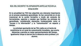 En la actualidad las TICS han adquirido una relevante importancia
en el proceso enseñanza aprendizaje. Se han convertido en el eje
transversal de la acción formativa a través del conjunto de
herramientas, soportes y canales que facilitan los procesos de
aprendizaje, considerando elementos fundamentales como el
“acceso a la información” y la “comunicación” en espacio y
tiempo.
La principal aportación de las TICs radica en el hecho de
constituirse en un canal de comunicación inmediata, que acorta
distancias y permite un mejor aprovechamiento del tiempo,
igualmente rompe la barrera de la distancia entre profesor y el
alumno.
 