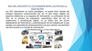 ROL DEL DOCENTEY EL ESTUDIANTE ANTE LASTICS EN LA
EDUCACIÓN
Las TICs representan un nuevo paradigma, no puede estar alejado del
enfoque educativo constructivista por ser el que mejor adapta sus
objetivos didácticos a su esquema de formulación. La utilización de las
TICs en el proceso de enseñanza- aprendizaje dista de ser un
modernismo o actualización digital, es un medio que nos ofrece
digitalización de información y automatización de los trabajos por lo que
aunado a la capacidad de almacenamiento con que cuentan nos permiten
ese fácil acceso a un mundo de información.
 
