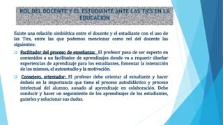 Existe una relación simbiótica entre el docente y el estudiante con el uso de
las Tics, entre las que podemos mencionar como rol del docente las
siguientes:
 Facilitador del proceso de enseñanza: El profesor pasa de ser experto en
contenidos a un facilitador de aprendizajes donde va a requerir diseñar
experiencias de aprendizaje para los estudiantes, fomentar la interacción
de los mismos, el autoestudio y la motivación.
 Consejero, orientador: El profesor debe orientar al estudiante y hacer
énfasis en la importancia que tiene el proceso autodidáctico y proceso
intelectual del alumno, aunado al aprendizaje en colaboración. Debe
conducir y hacer un seguimiento de los aprendizajes de los estudiantes,
guiarlos y solucionar sus dudas.
 