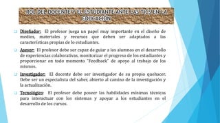 ROL DEL DOCENTE Y EL ESTUDIANTE ANTE LAS TICS EN LA
EDUCACIÓN
 Diseñador: El profesor juega un papel muy importante en el diseño de
medios, materiales y recursos que deben ser adaptados a las
características propias de lo estudiantes.
 Asesor: El profesor debe ser capaz de guiar a los alumnos en el desarrollo
de experiencias colaborativas, monitorizar el progreso de los estudiantes y
proporcionar en todo momento “Feedback” de apoyo al trabajo de los
mismos.
 Investigador: El docente debe ser investigador de su propio quehacer.
Debe ser un especialista del saber, abierto al camino de la investigación y
la actualización.
 Tecnológico: El profesor debe poseer las habilidades mínimas técnicas
para interactuar con los sistemas y apoyar a los estudiantes en el
desarrollo de los cursos.
 