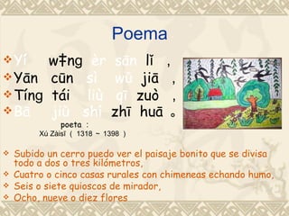 Poema
 Yí   wànɡ èr               sān lǐ ，
 Yān cūn sì                 wǔ jiā ，
 Tínɡ tái  liù              qī zuò ，
 Bā   jiǔ shí              zhī huā 。
              poeta ：
         Xú Zàisī （ 1318 ～ 1398 ）

   Subido un cerro puedo ver el paisaje bonito que se divisa
    todo a dos o tres kilómetros,
   Cuatro o cinco casas rurales con chimeneas echando humo,
   Seis o siete quioscos de mirador,
   Ocho, nueve o diez flores
 