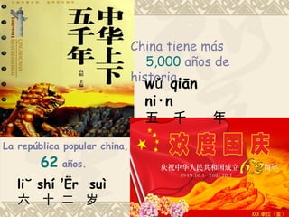 China tiene más
                                 5,000 años de
                              historia.
                                wǔ qiān
                                nián
                                五 千        年
La república popular china,
        62 años.
   liù shí ’èr suì
   六 十 二 岁
 