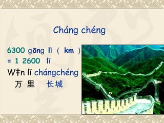 Chánɡ chénɡ

6300 ɡ ōnɡ lǐ （ km ）
= 1 2600 lǐ
Wàn lǐ chánɡchénɡ
 万 里 长城
 