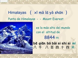 Himalayas   （ xǐ mǎ lā yǎ shān ）
Punta de Himalayas －－ Mount Everest

                 es la más alta del mundo
                 con el altitud de
                      8844 m
               bā qiān bā bǎi sì shí sì mǐ
               八 千 八 百 四 十 四 米
 