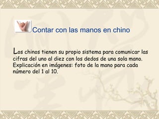 Contar con las manos en chino


Los chinos tienen su propio sistema para comunicar las
cifras del uno al diez con los dedos de una sola mano.
Explicación en imágenes: foto de la mano para cada
número del 1 al 10.
 