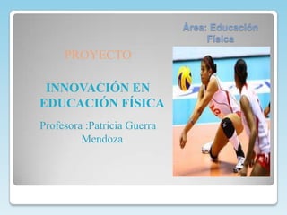 Área: Educación
                                  Física
     PROYECTO

 INNOVACIÓN EN
EDUCACIÓN FÍSICA
Profesora :Patricia Guerra
         Mendoza
 