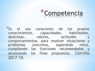 *
*Es el uso consciente de los propios
conocimientos, capacidades, habilidades,
destrezas, valores, actitudes y
comportamientos, para resolver situaciones y
problemas concretos, superando retos,
cumpliendo las funciones recomendadas y
alcanzando los fines propuestos. Cerviño
2017:10.
 
