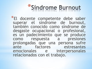 *
*El docente competente debe saber
superar el síndrome de burnout,
también conocido como síndrome de
desgaste ocupacional o profesional,
es un padecimiento que se produce
como respuesta a presiones
prolongadas que una persona sufre
ante factores estresantes
emocionales e interpersonales
relacionados con el trabajo.
 
