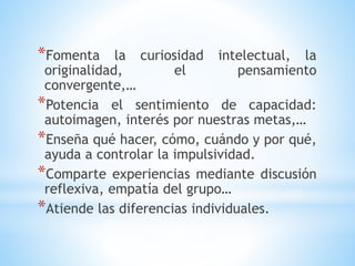 *Fomenta la curiosidad intelectual, la
originalidad, el pensamiento
convergente,…
*Potencia el sentimiento de capacidad:
autoimagen, interés por nuestras metas,…
*Enseña qué hacer, cómo, cuándo y por qué,
ayuda a controlar la impulsividad.
*Comparte experiencias mediante discusión
reflexiva, empatía del grupo…
*Atiende las diferencias individuales.
 