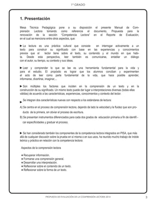 3
1° GRADO
PROPUESTA DE EVALUACIÓN DE LA COMPRENSIÓN LECTORA 2014
1. Presentación
Mesa Técnica Pedagógica pone a su disposición el presente Manual de Com-
prensión Lectora tomando como referencia el documento, Propuesta para la
renovación de la sección “Competencia Lectora” en el Reporte de Evaluación,
en el cual se menciona entre otros aspectos, que:
►La lectura es una práctica cultural que consiste en interrogar activamente a un
texto para construir su significado con base en las experiencias y conocimientos
previos que el lector tiene sobre el texto, su contenido y el mundo en que habi-
ta. Desde esta perspectiva, leer también es comunicarse, entablar un diálogo
con el autor, su tiempo, su contexto y sus ideas.
►Leer y comprender lo que se lee es una herramienta fundamental para la vida y
para el estudio. El propósito es lograr que los alumnos conciban y experimenten
el acto de leer como parte fundamental de la vida, que hace posible aprender,
informarse, divertirse, imaginar,...
►Son múltiples los factores que inciden en la comprensión de un texto y en la
construcción de su significado. Un mismo texto puede dar lugar a interpretaciones diversas (todas ellas
válidas) de acuerdo a las características, experiencias, conocimientos y contexto del lector.
►
Se integran dos características nuevas con respecto a los estándares de lectura:
A) Se centra en el proceso de comprensión lectora, dejando de lado la velocidad y la fluidez que son pro-
ducto de la primera, sin obviar el proceso de escritura.
B) Se presentan instrumentos diferenciados para cada dos grados de educación primaria a fin de identifi -
car especificidades y graduar el proceso.
►Se han considerado también los componentes de la competencia lectora integrados en PISA, que más
allá de cualquier discusión sobre la prueba en sí misma o en sus usos, ha reunido mucho trabajo de índole
teórico y práctico en relación con la competencia lectora:
Aspectos de la comprensión lectora
♦ Recuperar información.
♦ Formarse una comprensión general.
♦ Desarrollar una interpretación.
♦ Reflexionar sobre el contenido de un texto.
♦ Reflexionar sobre la forma de un texto.
 