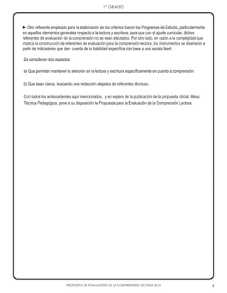 PROPUESTA DE EVALUACIÓN DE LA COMPRENSIÓN LECTORA 2014 4
1° GRADO
►Otro referente empleado para la elaboración de los criterios fueron los Programas de Estudio, particularmente
en aquellos elementos generales respecto a la lectura y escritura, para que con el ajuste curricular, dichos
referentes de evaluación de la comprensión no se vean afectados. Por otro lado, en razón a la complejidad que
implica la construcción de referentes de evaluación para la comprensión lectora, los instrumentos se diseñaron a
partir de indicadores que dan cuenta de la habilidad específica con base a una escala likert .
Se consideran dos aspectos:
a) Que permitan mantener la atención en la lectura y escritura específicamente en cuanto a comprensión.
b) Que sean claros, buscando una redacción alejados de referentes técnicos.
Con todos los antescedentes aquí mencionados, y en espera de la publicación de la propuesta oficial; Mesa
Técnica Pedagógica, pone a su disposición la Propuesta para la Evaluación de la Comprensión Lectora.
 