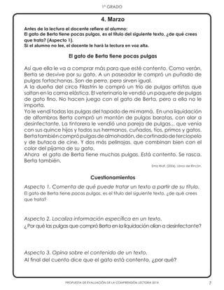 7
1° GRADO
PROPUESTA DE EVALUACIÓN DE LA COMPRENSIÓN LECTORA 2014
Antes de la lectura el docente refiere al alumno:
El gato de Berta tiene pocas pulgas, es el título del siguiente texto, ¿de qué crees
que trata? (Aspecto 1).
Si el alumno no lee, el docente le hará la lectura en voz alta.
El gato de Berta tiene pocas pulgas
Así que ella le va a comprar más para que esté contento. Como verán,
Berta se desvive por su gato. A un paseador le compró un puñado de
pulgas fortachonas. Son de perro, pero sirven igual.
A la dueña del circo Filastrín le compró un trío de pulgas artistas que
saltan en la cama elástica. El veterinario le vendió un paquete de pulgas
de gato fino. No hacen juego con el gato de Berta, pero a ella no le
importa.
Yo le vendí todas las pulgas del tapado de mi mamá. En una liquidación
de alfombras Berta compró un montón de pulgas baratas, con olor a
desinfectante. La tintorera le vendió una pareja de pulgas... que venía
con sus quince hijos y todos sus hermanos, cuñados, tíos, primos y gatos.
Bertatambiéncomprópulgasdealmohadón,decortinadodeterciopelo
y de butaca de cine. Y dos más pelirrojas, que combinan bien con el
color del pijama de su gato.
Ahora el gato de Berta tiene muchas pulgas. Está contento. Se rasca.
Berta también.
Ema Wolf. (2006). Libros del Rincón.
Cuestionamientos
Aspecto 1. Comenta de qué puede tratar un texto a partir de su título.
El gato de Berta tiene pocas pulgas, es el título del siguiente texto, ¿de qué crees
que trata?
Aspecto 2. Localiza información específica en un texto.
¿Por qué las pulgas que compró Berta en la liquidación olían a desinfectante?
Aspecto 3. Opina sobre el contenido de un texto.
Al final del cuento dice que el gato está contento, ¿por qué?
4. Marzo
 