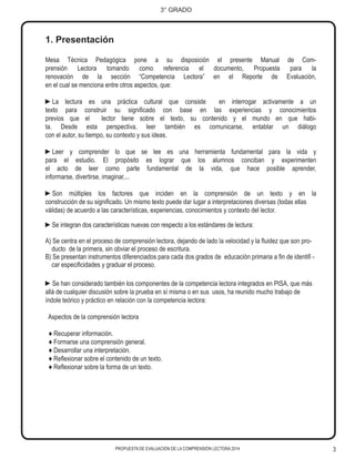 3
3° GRADO
PROPUESTA DE EVALUACIÓN DE LA COMPRENSIÓN LECTORA 2014
1. Presentación
Mesa Técnica Pedagógica pone a su disposición el presente Manual de Com-
prensión Lectora tomando como referencia el documento, Propuesta para la
renovación de la sección “Competencia Lectora” en el Reporte de Evaluación,
en el cual se menciona entre otros aspectos, que:
►La lectura es una práctica cultural que consiste en interrogar activamente a un
texto para construir su significado con base en las experiencias y conocimientos
previos que el lector tiene sobre el texto, su contenido y el mundo en que habi-
ta. Desde esta perspectiva, leer también es comunicarse, entablar un diálogo
con el autor, su tiempo, su contexto y sus ideas.
►Leer y comprender lo que se lee es una herramienta fundamental para la vida y
para el estudio. El propósito es lograr que los alumnos conciban y experimenten
el acto de leer como parte fundamental de la vida, que hace posible aprender,
informarse, divertirse, imaginar,...
►Son múltiples los factores que inciden en la comprensión de un texto y en la
construcción de su significado. Un mismo texto puede dar lugar a interpretaciones diversas (todas ellas
válidas) de acuerdo a las características, experiencias, conocimientos y contexto del lector.
►Se integran dos características nuevas con respecto a los estándares de lectura:
A) Se centra en el proceso de comprensión lectora, dejando de lado la velocidad y la fluidez que son pro-
ducto de la primera, sin obviar el proceso de escritura.
B) Se presentan instrumentos diferenciados para cada dos grados de educación primaria a fin de identifi -
car especificidades y graduar el proceso.
►Se han considerado también los componentes de la competencia lectora integrados en PISA, que más
allá de cualquier discusión sobre la prueba en sí misma o en sus usos, ha reunido mucho trabajo de
índole teórico y práctico en relación con la competencia lectora:
Aspectos de la comprensión lectora
♦ Recuperar información.
♦ Formarse una comprensión general.
♦ Desarrollar una interpretación.
♦ Reflexionar sobre el contenido de un texto.
♦ Reflexionar sobre la forma de un texto.
 
