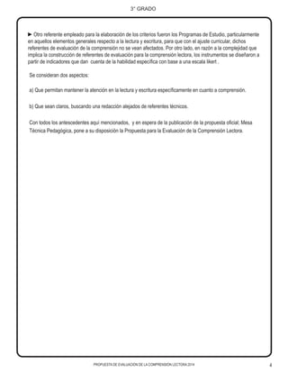 PROPUESTA DE EVALUACIÓN DE LA COMPRENSIÓN LECTORA 2014 4
3° GRADO
►Otro referente empleado para la elaboración de los criterios fueron los Programas de Estudio, particularmente
en aquellos elementos generales respecto a la lectura y escritura, para que con el ajuste curricular, dichos
referentes de evaluación de la comprensión no se vean afectados. Por otro lado, en razón a la complejidad que
implica la construcción de referentes de evaluación para la comprensión lectora, los instrumentos se diseñaron a
partir de indicadores que dan cuenta de la habilidad específica con base a una escala likert .
Se consideran dos aspectos:
a) Que permitan mantener la atención en la lectura y escritura específicamente en cuanto a comprensión.
b) Que sean claros, buscando una redacción alejados de referentes técnicos.
Con todos los antescedentes aquí mencionados, y en espera de la publicación de la propuesta oficial; Mesa
Técnica Pedagógica, pone a su disposición la Propuesta para la Evaluación de la Comprensión Lectora.
 