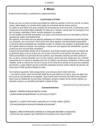 7
3° GRADO
PROPUESTA DE EVALUACIÓN DE LA COMPRENSIÓN LECTORA 2014
La princesa y el frijol
Érase una vez un joven príncipe que estaba en edad de casarse. Como es normal en estos
casos, debía elegir a su amada entre todas las princesas de los reinos vecinos.
Lo cierto es que había una gran cantidad de princesas por todo el mundo, muchísimas, pero
a todas les encontraba algún defectillo. Al cabo de un tiempo, viendo que no conseguía cum-
plir su deseo, cabizbajo y triste, decidió regresar a su palacio.
Un día estalló una terrible tempestad. Los rayos y los truenos caían con ferocidad y la lluvia
azotaba las calles incansablemente.
De repente, el príncipe oyó que alguien golpeaba con fuerza e insistencia la puerta del pala-
cio. Al abrirla, vio a una joven. Pero ¡Dios mío! ¡Qué aspecto más lamentable presentaba!
La lluvia le había empapado por completo el pelo, el vestido y los zapatos: la pobrecilla esta-
ba mojada hasta los huesos. Sin embargo, incluso con ese aspecto tan desaliñado, la joven
juraba que era una princesa verdadera.
A pesar del lamentable estado de la muchacha, el príncipe quedó enamorado al instante de
su graciosa figura y de su suave voz, por lo que comunicó a sus padres, los reyes, que ya
había encontrado a la princesa de sus sueños y que deseaba casarse con ella cuanto an-
tes. La reina, aunque deseaba ver a su hijo casado, pensó que eso estaba por ver y decidió
comprobar por sí misma si aquella joven era en efecto una princesa verdadera e ideó un plan
infalible: tomó un frijol de la cocina y lo puso en la cama de la alcoba en la que iba a alojarse
la princesa. Luego ordenó que los sirvientes colocaran encima veinte colchas de plumas, de
forma que el frijol quedara debajo de todo.
A la mañana siguiente, todos preguntaron a la princesa cómo había dormido.
—¡Lo siento mucho, pero he dormido fatal! No se que había en la cama, pero era algo muy
duro que se me clavaba en la espalda. ¡Qué noche más horrorosa! De esta forma compro-
baron que se trataba de una princesa verdadera, porque a pesar de las veinte colchas, su
delicado cuerpo y su sensible piel habían notado al frijol.
Los mejores cuentos de Andersen. Anna Gasol y Teresa Blanch
Libros del Rincón. Serie: al sol solito (2005) Adaptación MTP
El alumno lee el texto y contesta los cuestionamientos.
4. Marzo
Cuestionamientos
Aspecto 1. Identifica la idea principal de un texto.
¿Cuál es la idea principal del texto “La princesa y el frijol”?
Aspecto 2. Localiza información específica en un texto, tabla o gráfica.
¿Por qué el príncipe se enamoró al instante de la princesa?
Aspecto 3. Utiliza la información contenida en un texto para desarrollar un argumento.
¿Cómo fue que supieron que realmente la muchacha era una princesa?
 