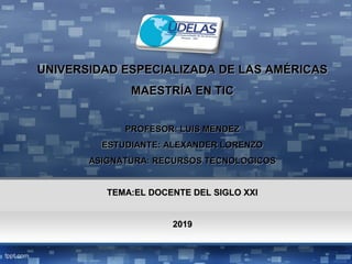 UNIVERSIDAD ESPECIALIZADA DE LAS AMÉRICASUNIVERSIDAD ESPECIALIZADA DE LAS AMÉRICAS
MAESTRÍA EN TICMAESTRÍA EN TIC
PROFESOR: LUIS MENDEZPROFESOR: LUIS MENDEZ
ESTUDIANTE: ALEXANDER LORENZOESTUDIANTE: ALEXANDER LORENZO
ASIGNATURA: RECURSOS TECNOLOGICOSASIGNATURA: RECURSOS TECNOLOGICOS
TEMA:EL DOCENTE DEL SIGLO XXITEMA:EL DOCENTE DEL SIGLO XXI
20192019
 