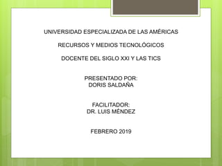 UNIVERSIDAD ESPECIALIZADA DE LAS AMÉRICAS
RECURSOS Y MEDIOS TECNOLÓGICOS
DOCENTE DEL SIGLO XXI Y LAS TICS
PRESENTADO POR:
DORIS SALDAÑA
FACILITADOR:
DR. LUIS MÉNDEZ
FEBRERO 2019
 