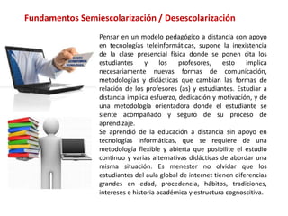 Pensar en un modelo pedagógico a distancia con apoyo
en tecnologías teleinformáticas, supone la inexistencia
de la clase presencial física donde se ponen cita los
estudiantes y los profesores, esto implica
necesariamente nuevas formas de comunicación,
metodologías y didácticas que cambian las formas de
relación de los profesores (as) y estudiantes. Estudiar a
distancia implica esfuerzo, dedicación y motivación, y de
una metodología orientadora donde el estudiante se
siente acompañado y seguro de su proceso de
aprendizaje.
Se aprendió de la educación a distancia sin apoyo en
tecnologías informáticas, que se requiere de una
metodología flexible y abierta que posibilite el estudio
continuo y varias alternativas didácticas de abordar una
misma situación. Es menester no olvidar que los
estudiantes del aula global de internet tienen diferencias
grandes en edad, procedencia, hábitos, tradiciones,
intereses e historia académica y estructura cognoscitiva.
Fundamentos Semiescolarización / Desescolarización
 