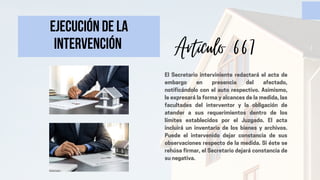Ejecución de la
intervención
El Secretario interviniente redactará el acta de
embargo en presencia del afectado,
notificándolo con el auto respectivo. Asimismo,
le expresará la forma y alcances de la medida, las
facultades del interventor y la obligación de
atender a sus requerimientos dentro de los
límites establecidos por el Juzgado. El acta
incluirá un inventario de los bienes y archivos.
Puede el intervenido dejar constancia de sus
observaciones respecto de la medida. Si éste se
rehúsa firmar, el Secretario dejará constancia de
su negativa.
Artículo 667
 